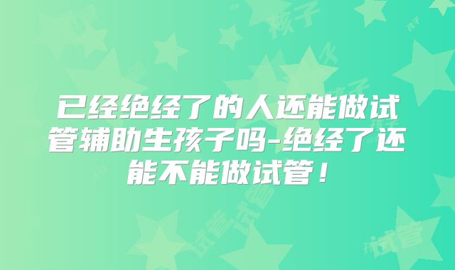 已经绝经了的人还能做试管辅助生孩子吗-绝经了还能不能做试管！