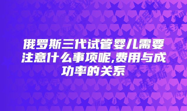 俄罗斯三代试管婴儿需要注意什么事项呢,费用与成功率的关系