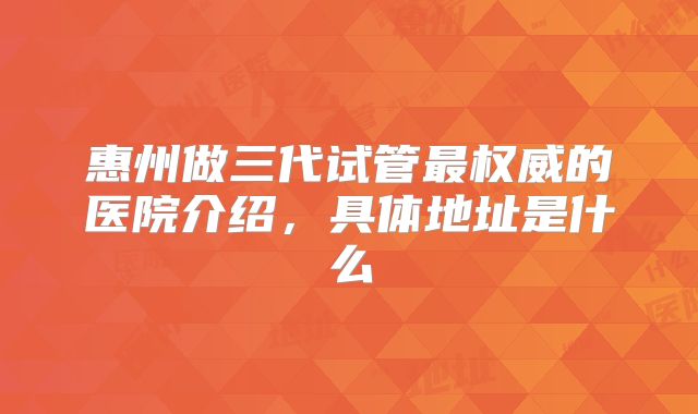惠州做三代试管最权威的医院介绍，具体地址是什么