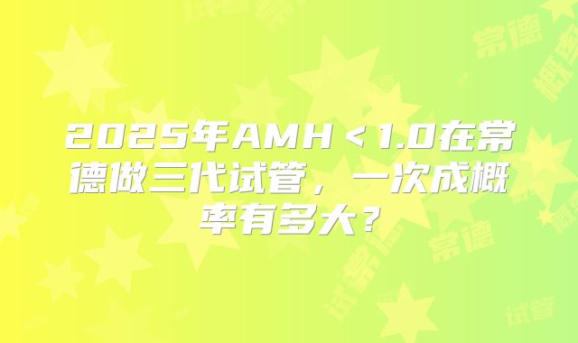 2025年AMH<1.0在常德做三代试管,一次成概率有多大?