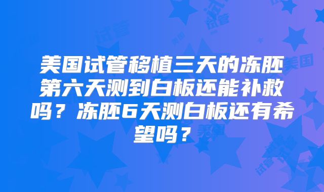 美国试管移植三天的冻胚第六天测到白板还能补救吗？冻胚6天测白板还有希望吗？