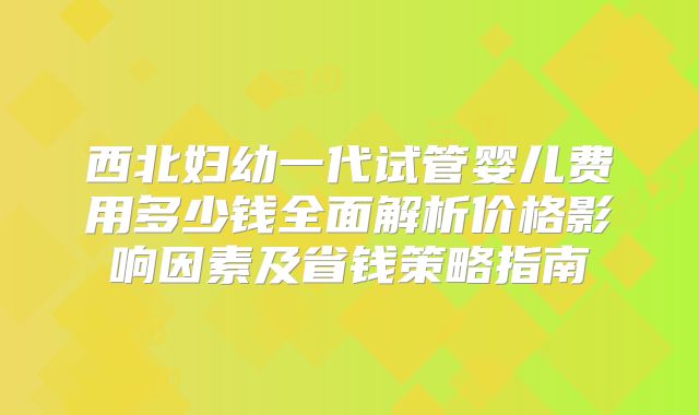 西北妇幼一代试管婴儿费用多少钱全面解析价格影响因素及省钱策略指南