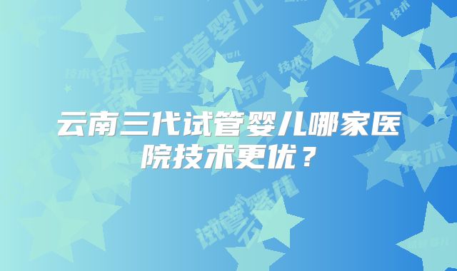 云南三代试管婴儿哪家医院技术更优？