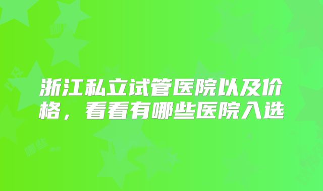 浙江私立试管医院以及价格，看看有哪些医院入选