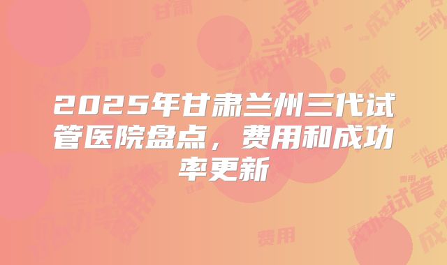 2025年甘肃兰州三代试管医院盘点，费用和成功率更新
