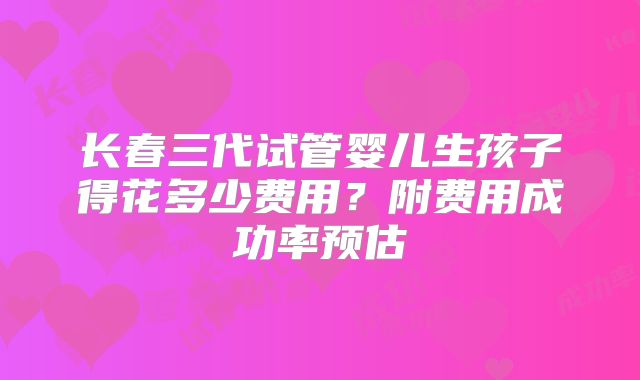 长春三代试管婴儿生孩子得花多少费用？附费用成功率预估