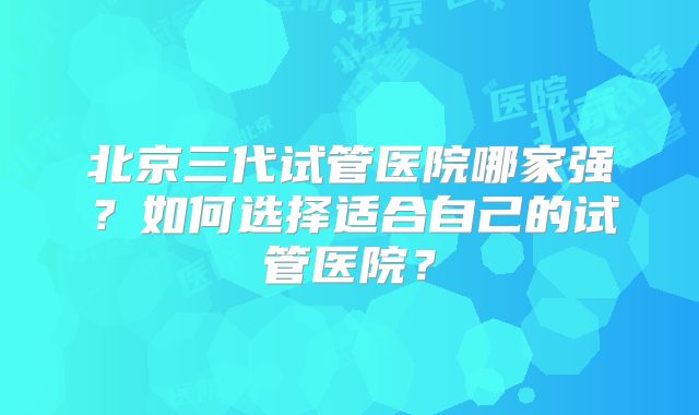 北京三代试管医院哪家强？如何选择适合自己的试管医院？