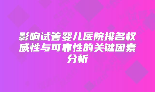 影响试管婴儿医院排名权威性与可靠性的关键因素分析