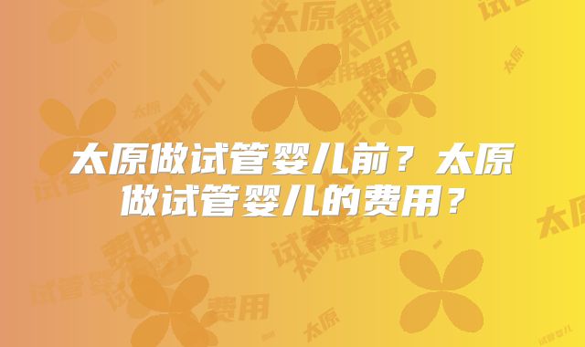 太原做试管婴儿前？太原做试管婴儿的费用？