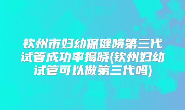 钦州市妇幼保健院第三代试管成功率揭晓(钦州妇幼试管可以做第三代吗)