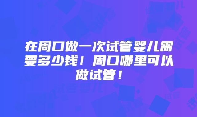 在周口做一次试管婴儿需要多少钱！周口哪里可以做试管！