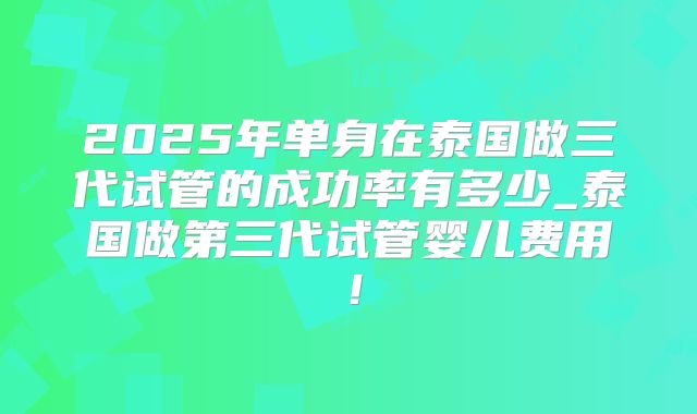 2025年单身在泰国做三代试管的成功率有多少_泰国做第三代试管婴儿费用！