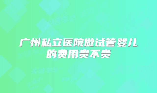 广州私立医院做试管婴儿的费用贵不贵