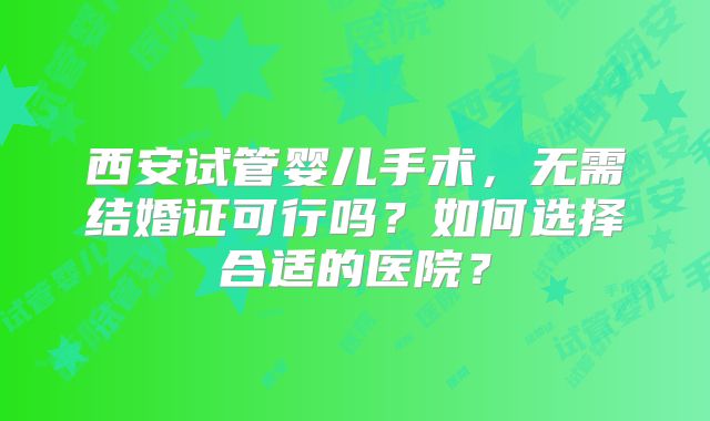 西安试管婴儿手术，无需结婚证可行吗？如何选择合适的医院？