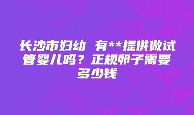 长沙市妇幼 有**提供做试管婴儿吗?正规卵子需要多少钱