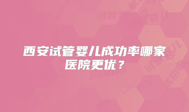 西安试管婴儿成功率哪家医院更优？