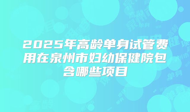 2025年高龄单身试管费用在泉州市妇幼保健院包含哪些项目