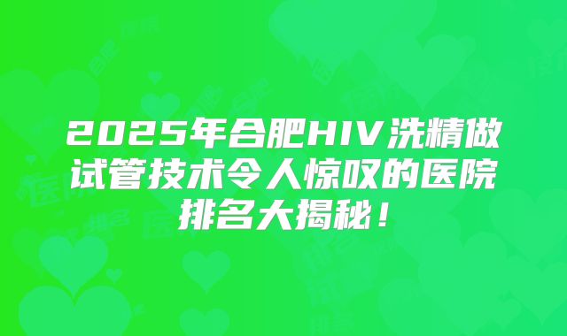 2025年合肥HIV洗精做试管技术令人惊叹的医院排名大揭秘！