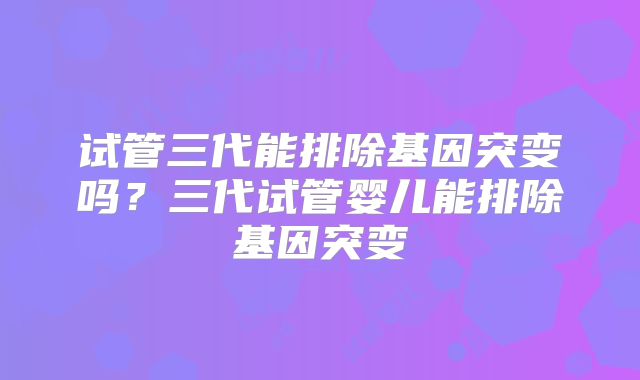 试管三代能排除基因突变吗？三代试管婴儿能排除基因突变