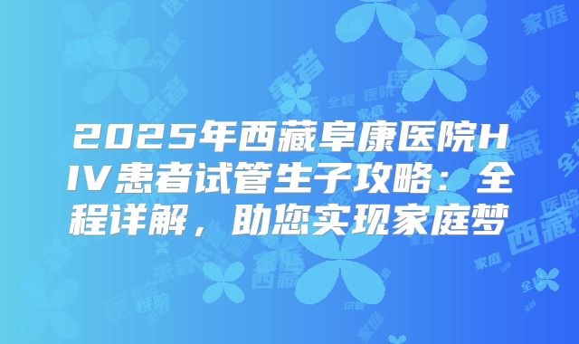 2025年西藏阜康医院HIV患者试管生子攻略:全程详解,助您实现家庭梦