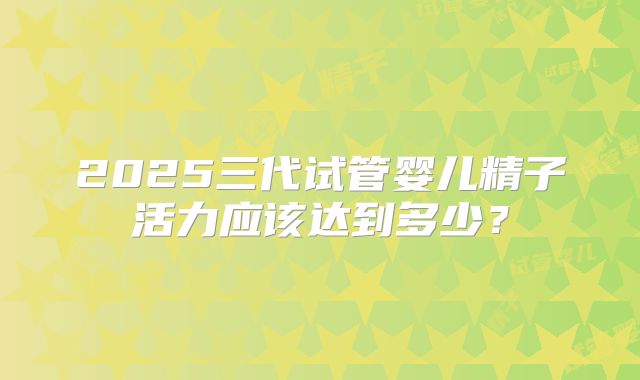 2025三代试管婴儿精子活力应该达到多少？