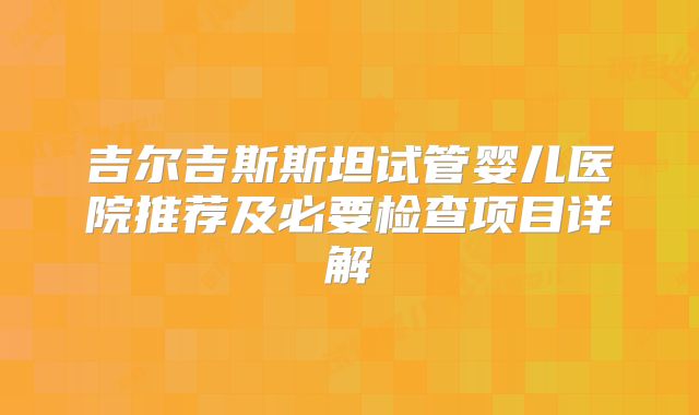 吉尔吉斯斯坦试管婴儿医院推荐及必要检查项目详解