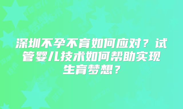 深圳不孕不育如何应对？试管婴儿技术如何帮助实现生育梦想？