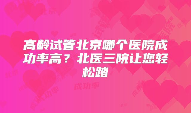 高龄试管北京哪个医院成功率高？北医三院让您轻松踏