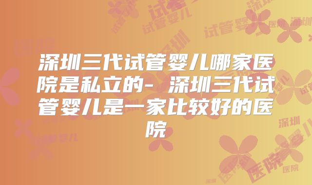 深圳三代试管婴儿哪家医院是私立的- 深圳三代试管婴儿是一家比较好的医院