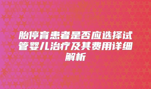 胎停育患者是否应选择试管婴儿治疗及其费用详细解析