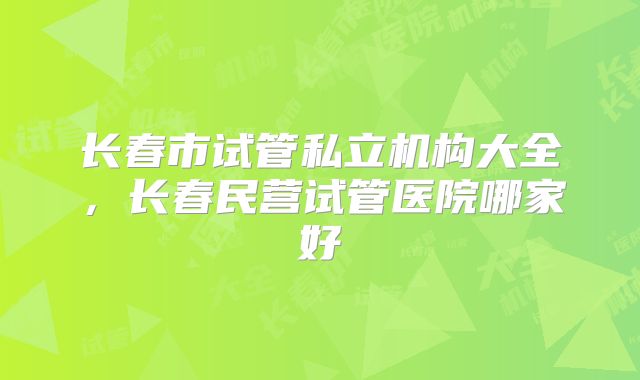 长春市试管私立机构大全,长春民营试管医院哪家好