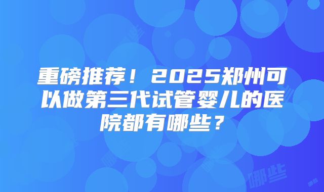 重磅推荐！2025郑州可以做第三代试管婴儿的医院都有哪些？
