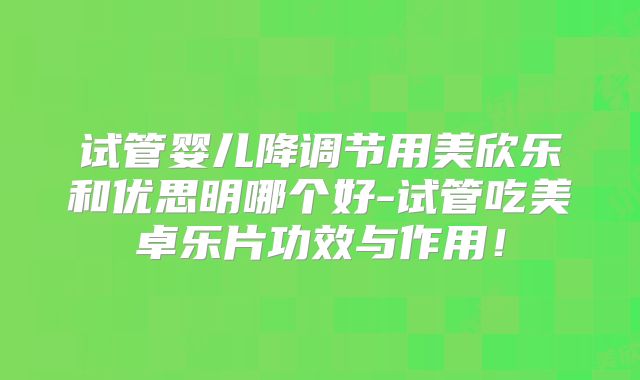 试管婴儿降调节用美欣乐和优思明哪个好-试管吃美卓乐片功效与作用！