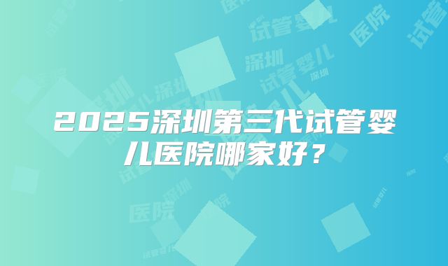 2025深圳第三代试管婴儿医院哪家好？