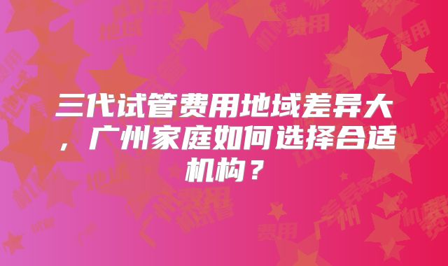 三代试管费用地域差异大,广州家庭如何选择合适机构?