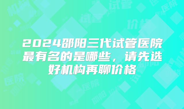 2024邵阳三代试管医院最有名的是哪些,请先选好机构再聊价格