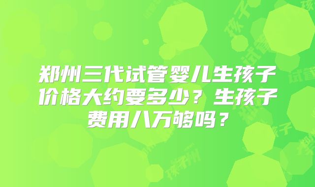 郑州三代试管婴儿生孩子价格大约要多少？生孩子费用八万够吗？