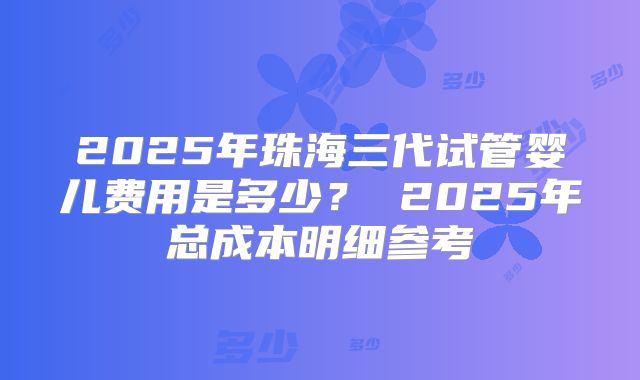 2025年珠海三代试管婴儿费用是多少？ 2025年总成本明细参考