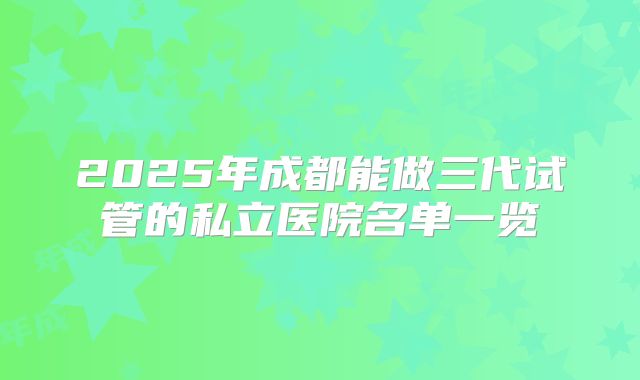 2025年成都能做三代试管的私立医院名单一览
