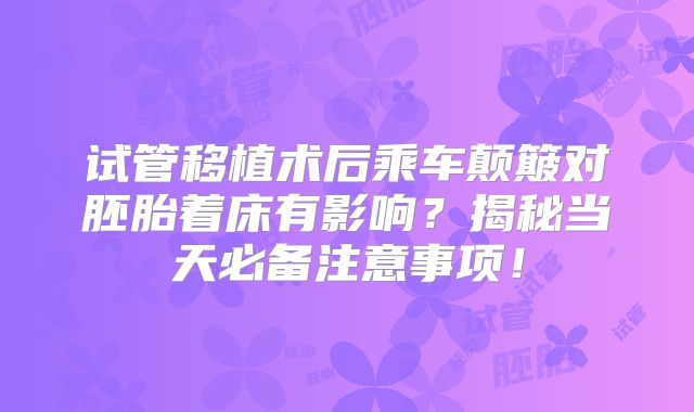 试管移植术后乘车颠簸对胚胎着床有影响？揭秘当天必备注意事项！