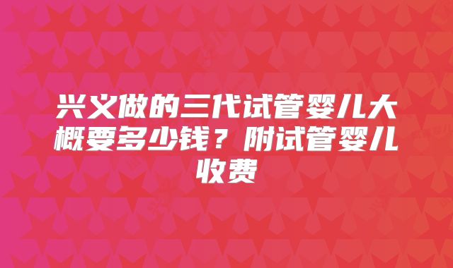 兴义做的三代试管婴儿大概要多少钱？附试管婴儿收费