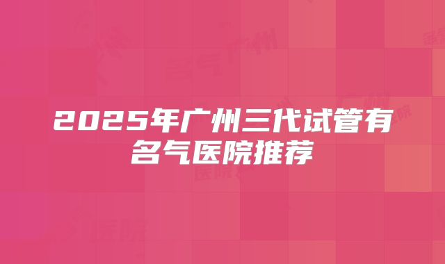 2025年广州三代试管有名气医院推荐