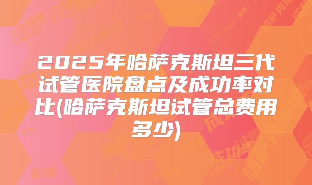 2025年哈萨克斯坦三代试管医院盘点及成功率对比(哈萨克斯坦试管总费用多少)