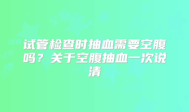 试管检查时抽血需要空腹吗？关于空腹抽血一次说清