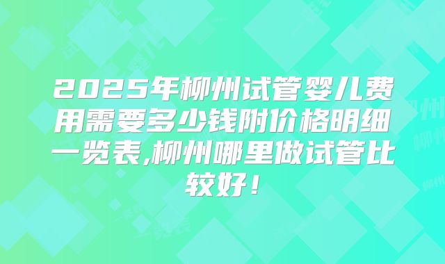 2025年柳州试管婴儿费用需要多少钱附价格明细一览表,柳州哪里做试管比较好！