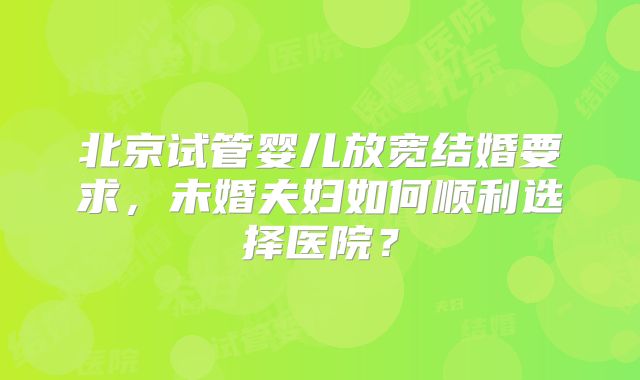 北京试管婴儿放宽结婚要求，未婚夫妇如何顺利选择医院？