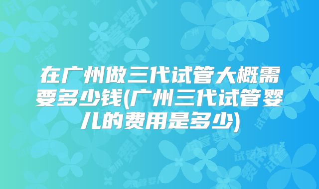 在广州做三代试管大概需要多少钱(广州三代试管婴儿的费用是多少)