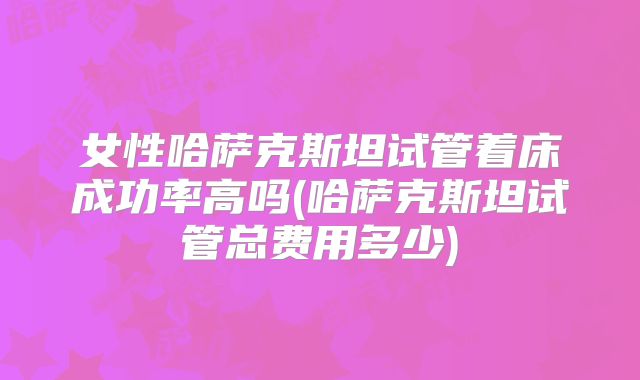 女性哈萨克斯坦试管着床成功率高吗(哈萨克斯坦试管总费用多少)