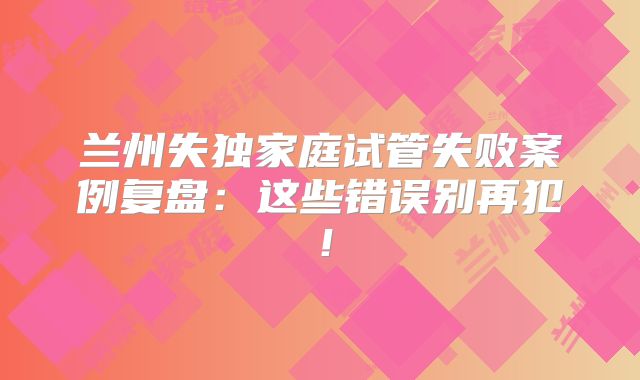 兰州失独家庭试管失败案例复盘:这些错误别再犯!
