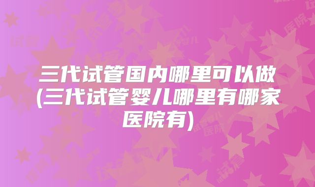 三代试管国内哪里可以做(三代试管婴儿哪里有哪家医院有)